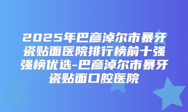 2025年巴彦淖尔市暴牙瓷贴面医院排行榜前十强强榜优选-巴彦淖尔市暴牙瓷贴面口腔医院