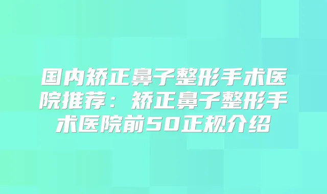 国内矫正鼻子整形手术医院推荐:矫正鼻子整形手术医院前50正规介绍