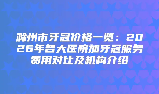 滁州市牙冠价格一览：2026年各大医院加牙冠服务费用对比及机构介绍