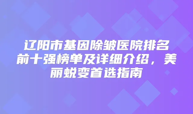 辽阳市基因除皱医院排名前十强榜单及详细介绍，美丽蜕变首选指南