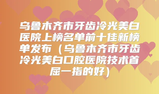 乌鲁木齐市牙齿冷光美白医院上榜名单前十佳新榜单发布(乌鲁木齐市牙齿冷光美白口腔医院技术首屈一指的好)