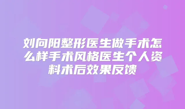 刘向阳整形医生做手术怎么样手术风格医生个人资料术后效果反馈