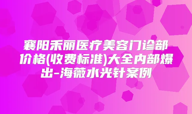 襄阳禾丽医疗美容门诊部价格(收费标准)大全内部爆出-海薇水光针案例