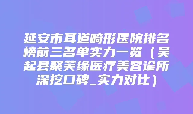 延安市耳道畸形医院排名榜前三名单实力一览（吴起县聚芙缘医疗美容诊所深挖口碑_实力对比）