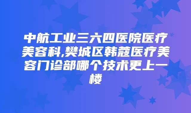 中航工业三六四医院医疗美容科,樊城区韩蔻医疗美容门诊部哪个技术更上一楼