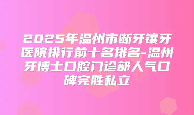 2025年温州市断牙镶牙医院排行前十名排名-温州牙博士口腔门诊部人气口碑完胜私立