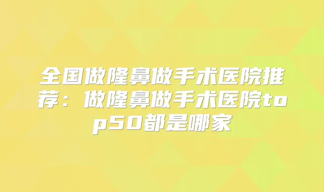 全国做隆鼻做手术医院推荐：做隆鼻做手术医院top50都是哪家