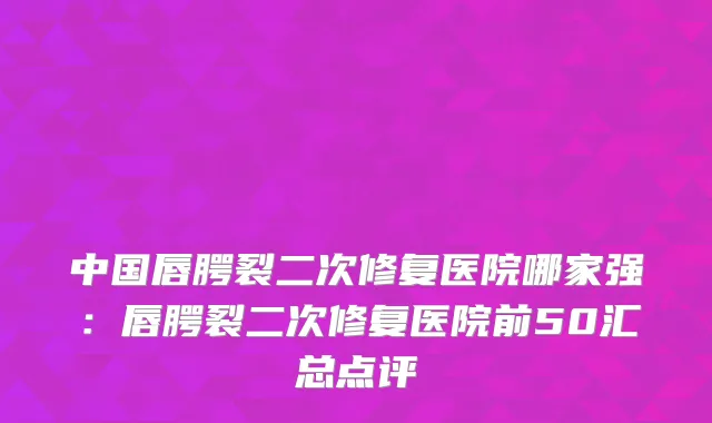 中国唇腭裂二次修复医院哪家强：唇腭裂二次修复医院前50汇总点评