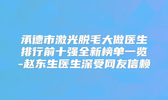 承德市激光脱毛大做医生排行前十强全新榜单一览-赵东生医生深受网友信赖