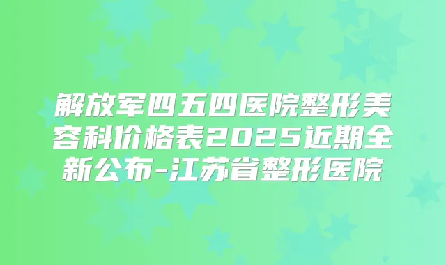 解放军四五四医院整形美容科价格表2025近期全新公布-江苏省整形医院