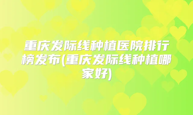 重庆发际线种植医院排行榜发布(重庆发际线种植哪家好)