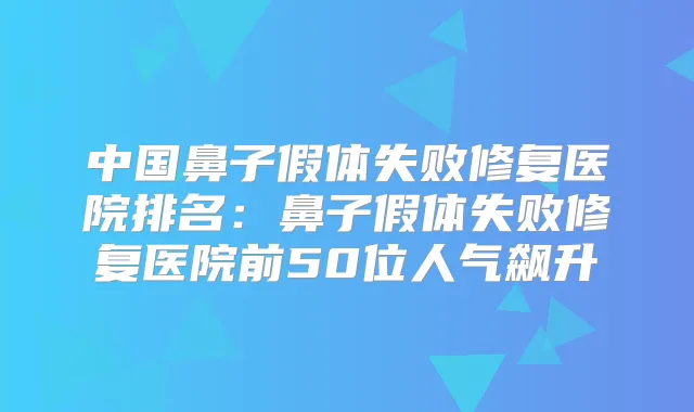 中国鼻子假体失败修复医院排名：鼻子假体失败修复医院前50位人气飙升
