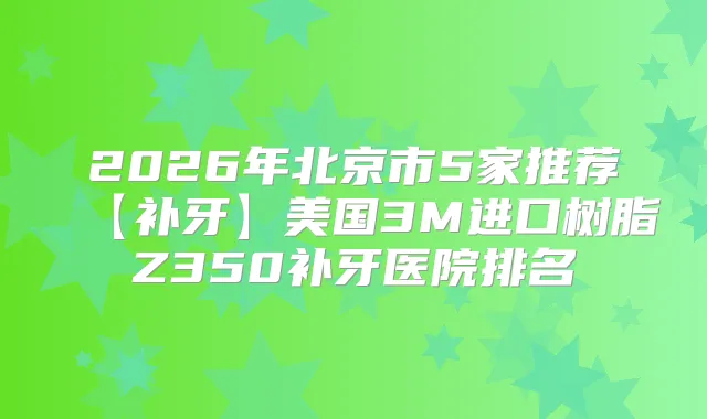 2026年北京市5家推荐【补牙】美国3M进口树脂Z350补牙医院排名