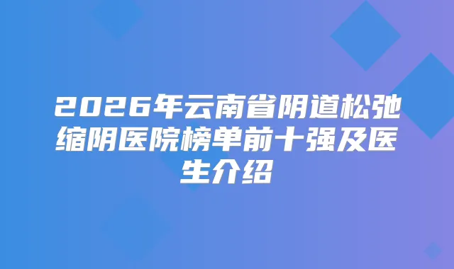 2026年云南省阴道松弛缩阴医院榜单前十强及医生介绍