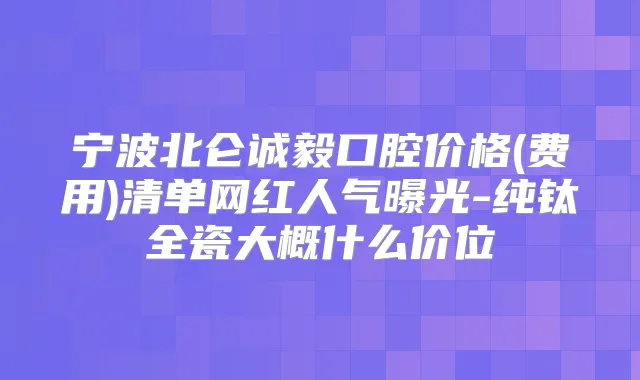宁波北仑诚毅口腔价格(费用)清单网红人气曝光-纯钛全瓷大概什么价位