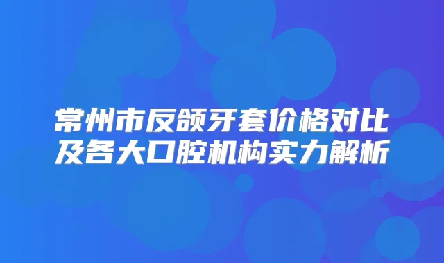 常州市反颌牙套价格对比及各大口腔机构实力解析