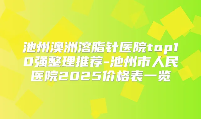 池州澳洲溶脂针医院top10强整理推荐-池州市人民医院2025价格表一览