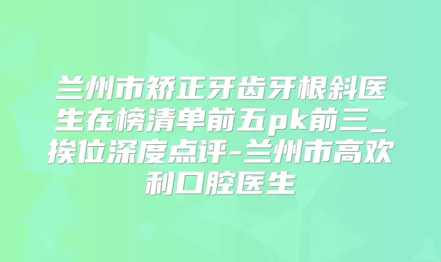 兰州市矫正牙齿牙根斜医生在榜清单前五pk前三_挨位深度点评-兰州市高欢利口腔医生