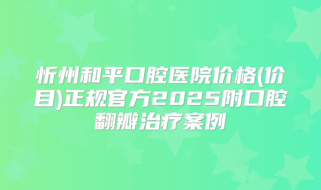 忻州和平口腔医院价格(价目)正规官方2025附口腔翻瓣案例