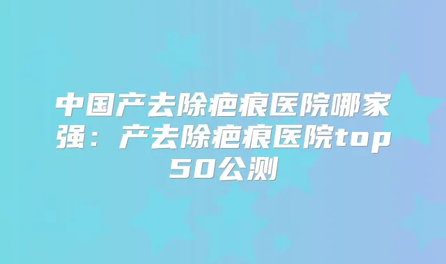 中国产去除疤痕医院哪家强：产去除疤痕医院top50公测