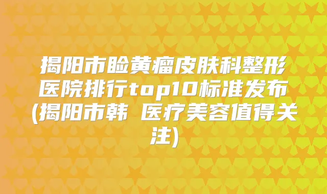 揭阳市睑黄瘤皮肤科整形医院排行top10标准发布(揭阳市韩媄医疗美容值得关注)