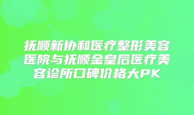 抚顺新协和医疗整形美容医院与抚顺金皇后医疗美容诊所口碑价格大PK