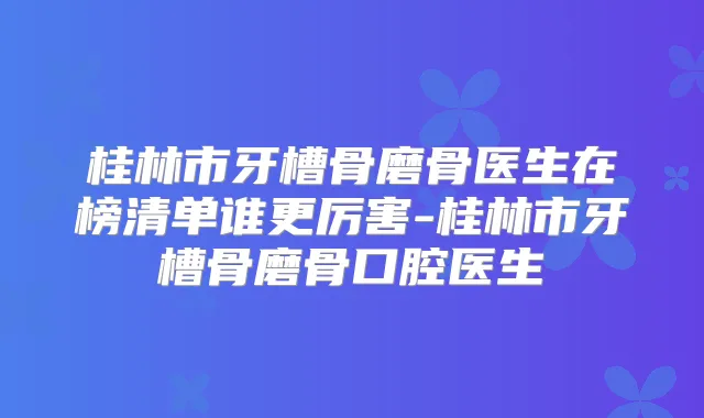 桂林市牙槽骨磨骨医生在榜清单谁更厉害-桂林市牙槽骨磨骨口腔医生