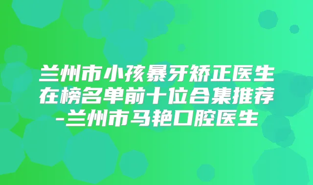 兰州市小孩暴牙矫正医生在榜名单前十位合集推荐-兰州市马艳口腔医生