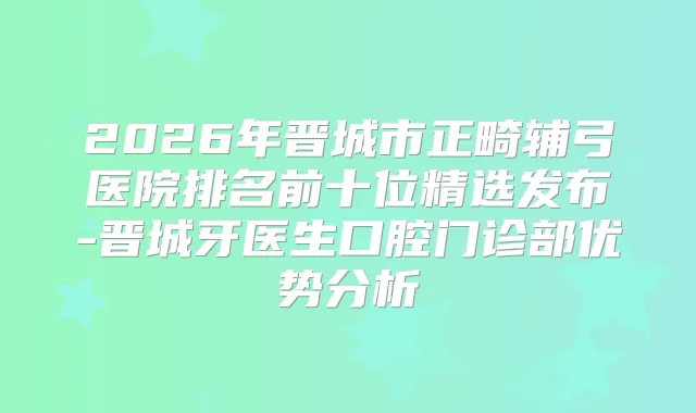 2026年晋城市正畸辅弓医院排名前十位精选发布-晋城牙医生口腔门诊部优势分析