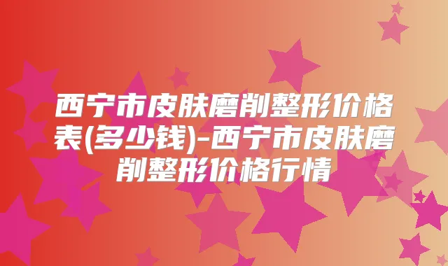 西宁市皮肤磨削整形价格表(多少钱)-西宁市皮肤磨削整形价格行情