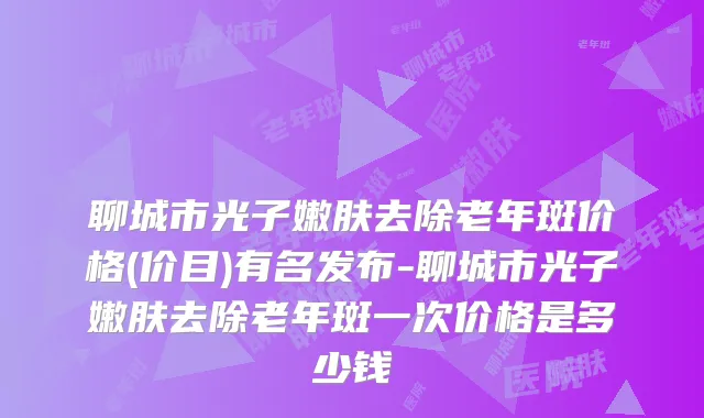 聊城市光子嫩肤去除老年斑价格(价目)有名发布-聊城市光子嫩肤去除老年斑一次价格是多少钱