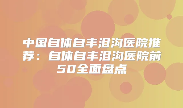 中国自体自丰泪沟医院推荐：自体自丰泪沟医院前50全面盘点