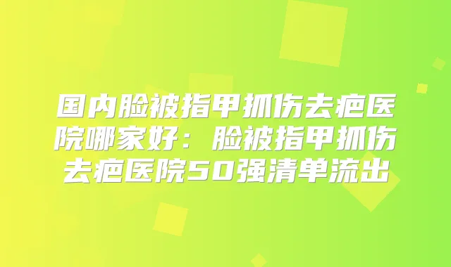 国内脸被指甲抓伤去疤医院哪家好：脸被指甲抓伤去疤医院50强清单流出