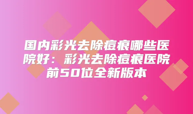 国内彩光去除痘痕哪些医院好:彩光去除痘痕医院前50位全新版本