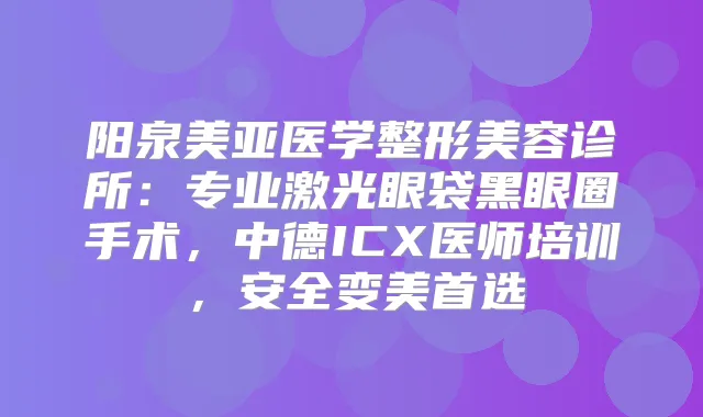 阳泉美亚医学整形美容诊所：专业激光眼袋黑眼圈手术，中德ICX医师培训，安全变美首选