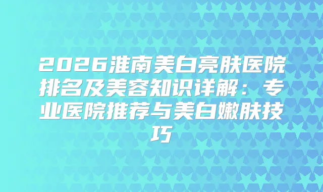 2026淮南美白亮肤医院排名及美容知识详解：专业医院推荐与美白嫩肤技巧