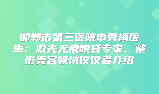 邯郸市第三医院申秀梅医生：激光无痕眼袋专家，整形美容领域佼佼者介绍