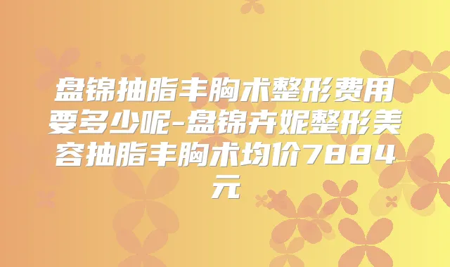 盘锦抽脂丰胸术整形费用要多少呢-盘锦卉妮整形美容抽脂丰胸术均价7884元