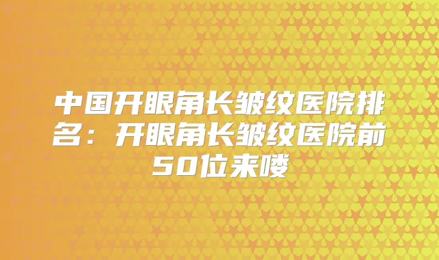 中国开眼角长皱纹医院排名：开眼角长皱纹医院前50位来喽