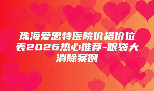 珠海爱思特医院价格价位表2026热心推荐-眼袋大消除案例