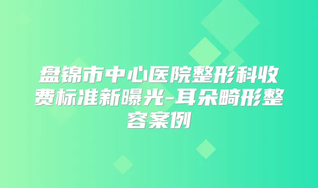 盘锦市中心医院整形科收费标准新曝光-耳朵畸形整容案例