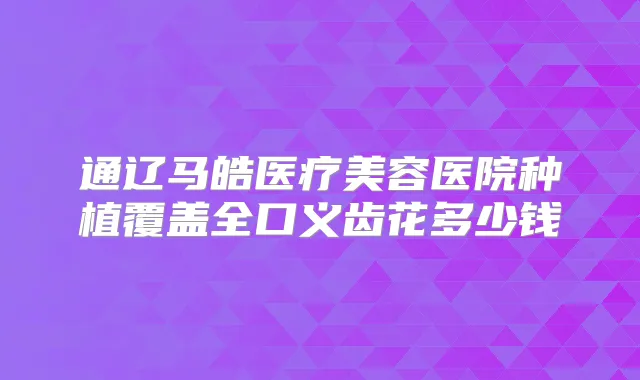 通辽马皓医疗美容医院种植覆盖全口义齿花多少钱