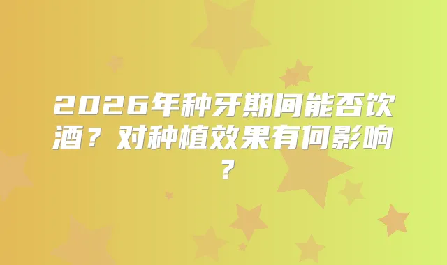 2026年种牙期间能否饮酒?对种植效果有何影响?
