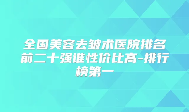 全国美容去皱术医院排名前二十强谁性价比高-排行榜第一