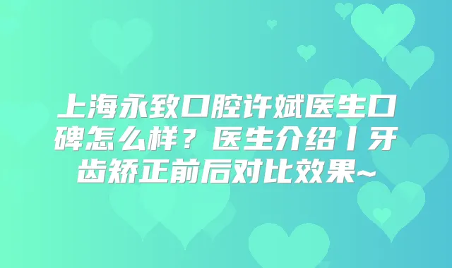 上海永致口腔许斌医生口碑怎么样？医生介绍丨牙齿矫正前后对比效果~