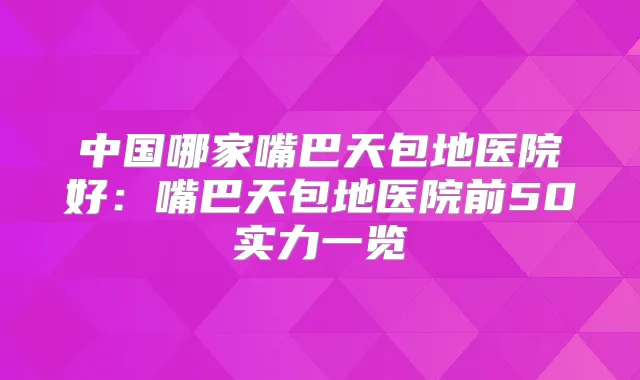 中国哪家嘴巴天包地医院好：嘴巴天包地医院前50实力一览
