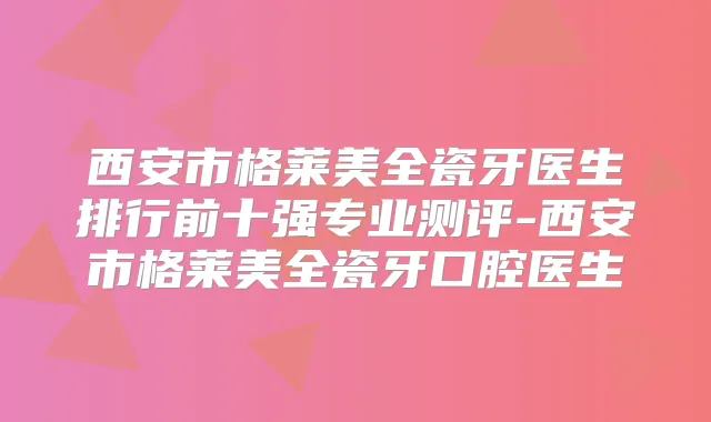 西安市格莱美全瓷牙医生排行前十强专业测评-西安市格莱美全瓷牙口腔医生