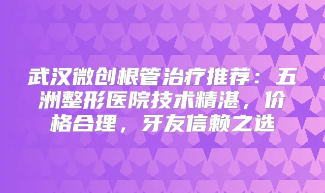 武汉微创根管推荐:五洲整形医院技术精湛,价格合理,牙友信赖之选