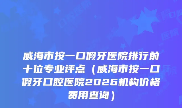 威海市按一口假牙医院排行前十位专业评点（威海市按一口假牙口腔医院2026机构价格费用查询）