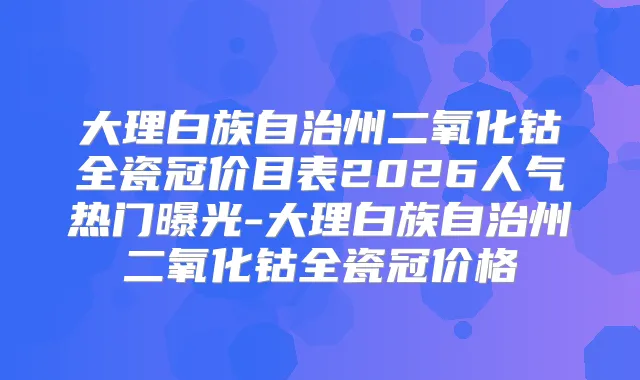 大理白族自治州二氧化钴全瓷冠价目表2026人气热门曝光-大理白族自治州二氧化钴全瓷冠价格